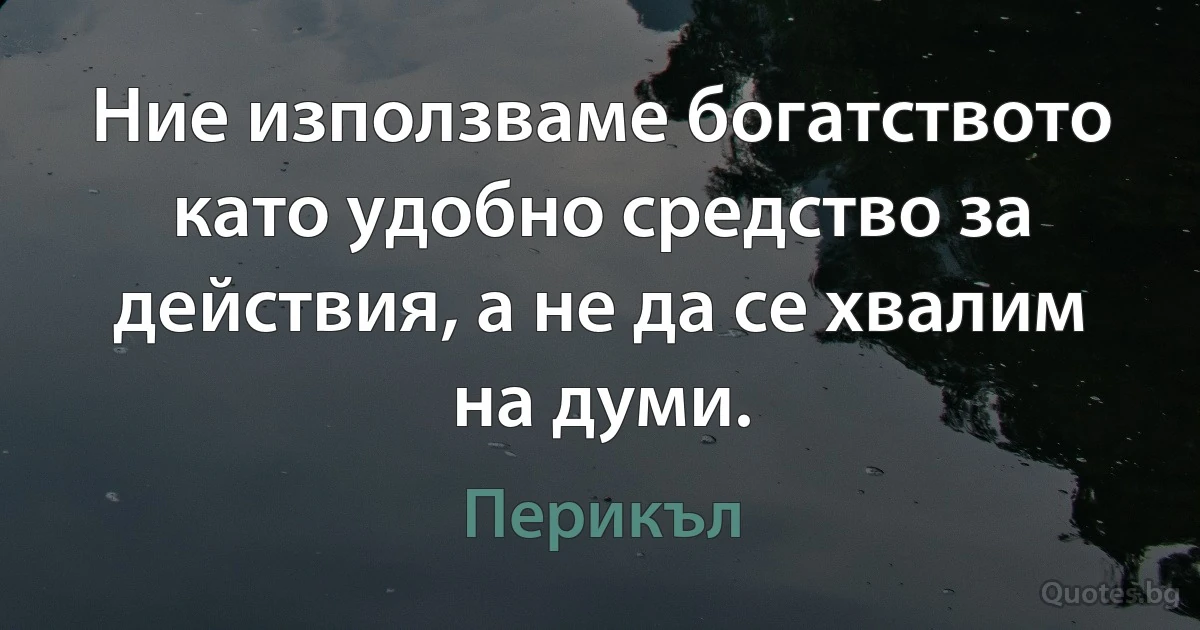 Ние използваме богатството като удобно средство за действия, а не да се хвалим на думи. (Перикъл)