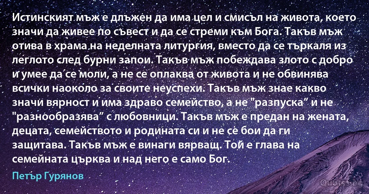 Истинският мъж е длъжен да има цел и смисъл на живота, което значи да живее по съвест и да се стреми към Бога. Такъв мъж отива в храма на неделната литургия, вместо да се търкаля из леглото след бурни запои. Такъв мъж побеждава злото с добро и умее да се моли, а не се оплаква от живота и не обвинява всички наоколо за своите неуспехи. Такъв мъж знае какво значи вярност и има здраво семейство, а не "разпуска” и не "разнообразява” с любовници. Такъв мъж е предан на жената, децата, семейството и родината си и не се бои да ги защитава. Такъв мъж е винаги вярващ. Той е глава на семейната църква и над него е само Бог. (Петър Гурянов)