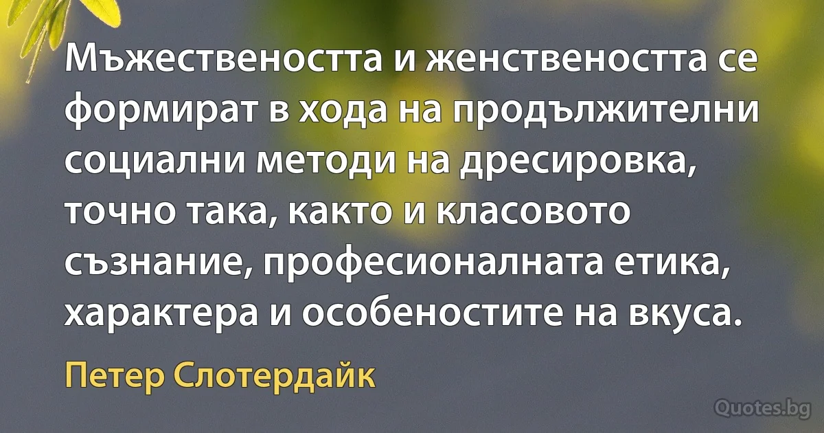 Мъжествеността и женствеността се формират в хода на продължителни социални методи на дресировка, точно така, както и класовото съзнание, професионалната етика, характера и особеностите на вкуса. (Петер Слотердайк)