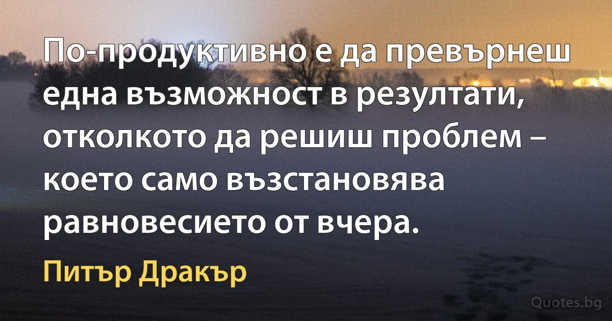 По-продуктивно е да превърнеш една възможност в резултати, отколкото да решиш проблем – което само възстановява равновесието от вчера. (Питър Дракър)