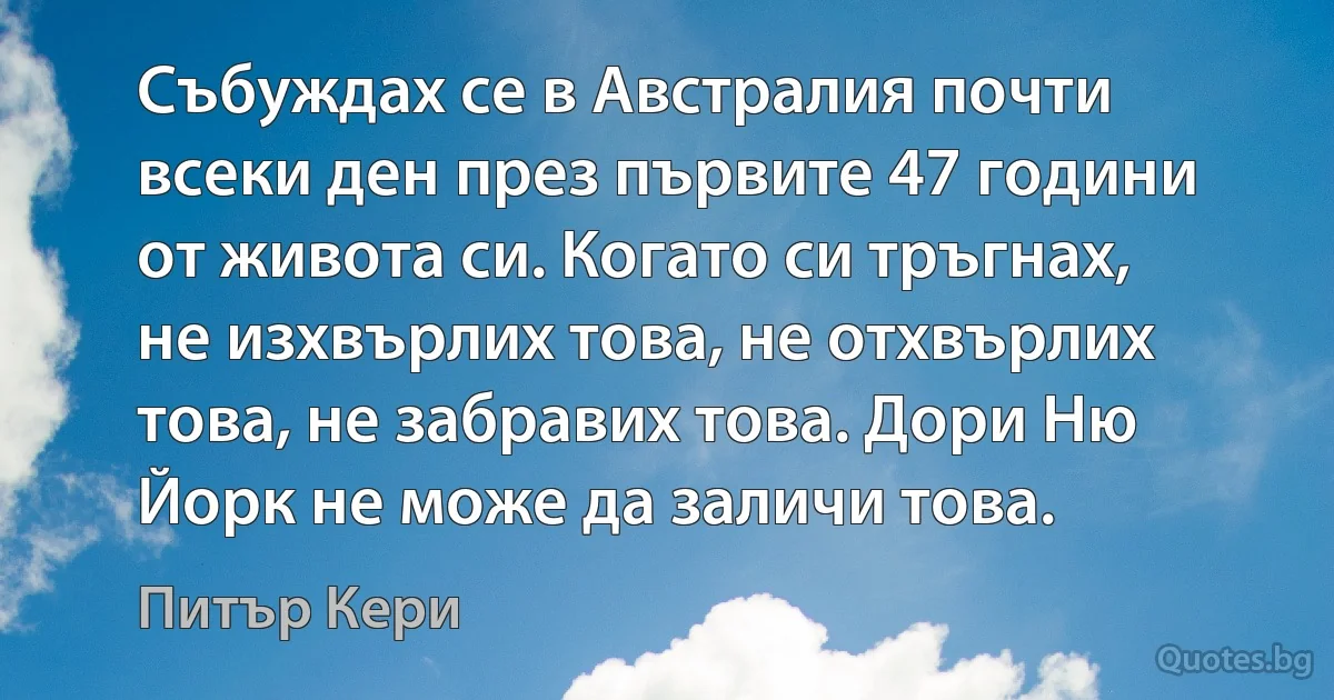 Събуждах се в Австралия почти всеки ден през първите 47 години от живота си. Когато си тръгнах, не изхвърлих това, не отхвърлих това, не забравих това. Дори Ню Йорк не може да заличи това. (Питър Кери)