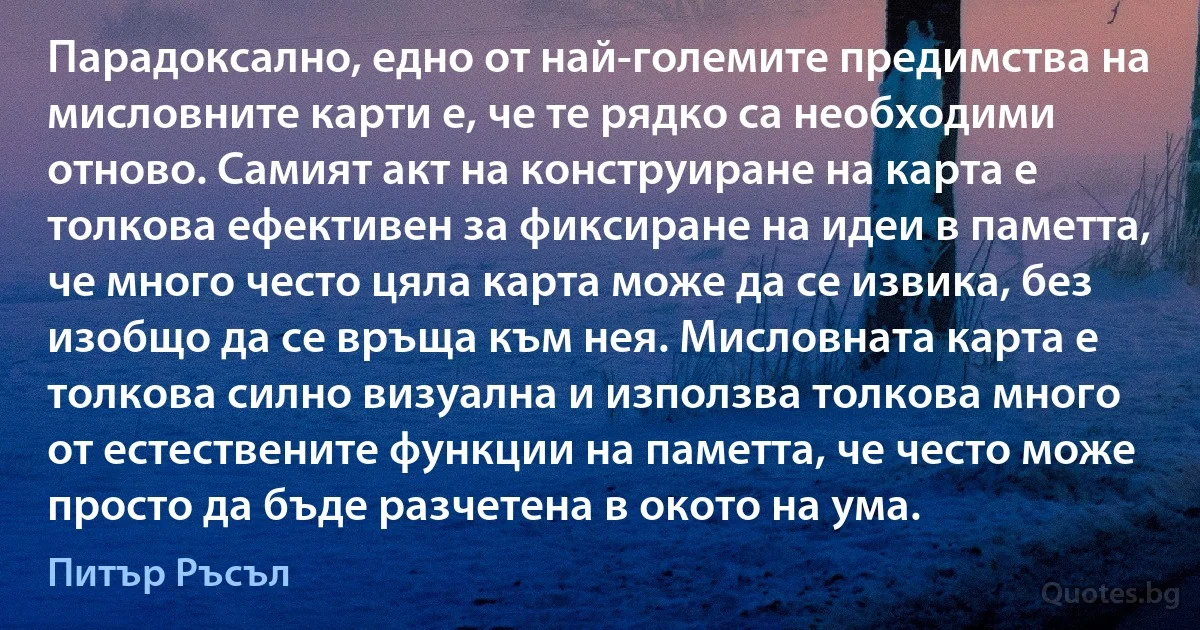 Парадоксално, едно от най-големите предимства на мисловните карти е, че те рядко са необходими отново. Самият акт на конструиране на карта е толкова ефективен за фиксиране на идеи в паметта, че много често цяла карта може да се извика, без изобщо да се връща към нея. Мисловната карта е толкова силно визуална и използва толкова много от естествените функции на паметта, че често може просто да бъде разчетена в окото на ума. (Питър Ръсъл)