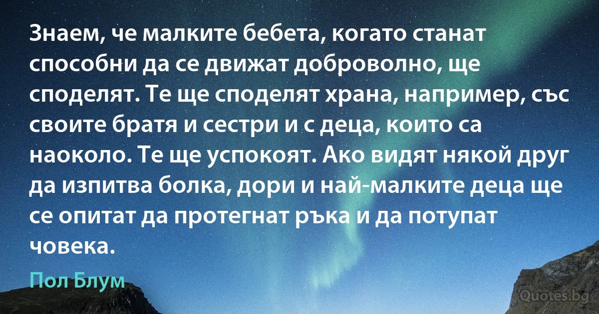 Знаем, че малките бебета, когато станат способни да се движат доброволно, ще споделят. Те ще споделят храна, например, със своите братя и сестри и с деца, които са наоколо. Те ще успокоят. Ако видят някой друг да изпитва болка, дори и най-малките деца ще се опитат да протегнат ръка и да потупат човека. (Пол Блум)