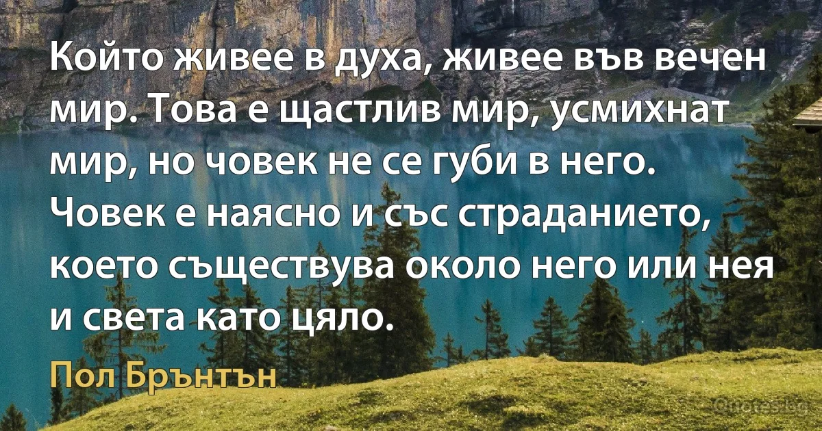 Който живее в духа, живее във вечен мир. Това е щастлив мир, усмихнат мир, но човек не се губи в него. Човек е наясно и със страданието, което съществува около него или нея и света като цяло. (Пол Брънтън)