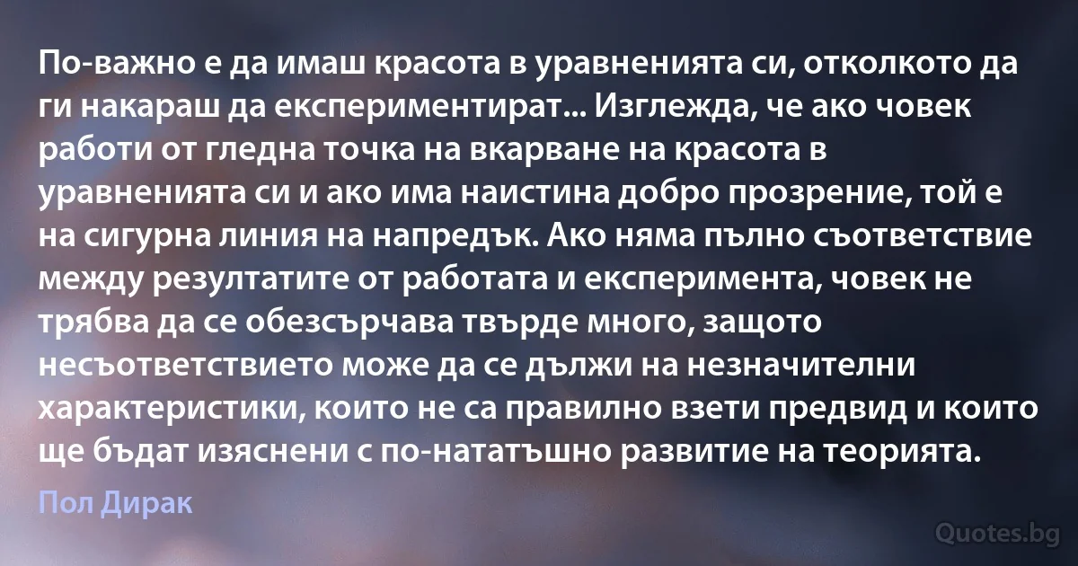 По-важно е да имаш красота в уравненията си, отколкото да ги накараш да експериментират... Изглежда, че ако човек работи от гледна точка на вкарване на красота в уравненията си и ако има наистина добро прозрение, той е на сигурна линия на напредък. Ако няма пълно съответствие между резултатите от работата и експеримента, човек не трябва да се обезсърчава твърде много, защото несъответствието може да се дължи на незначителни характеристики, които не са правилно взети предвид и които ще бъдат изяснени с по-нататъшно развитие на теорията. (Пол Дирак)