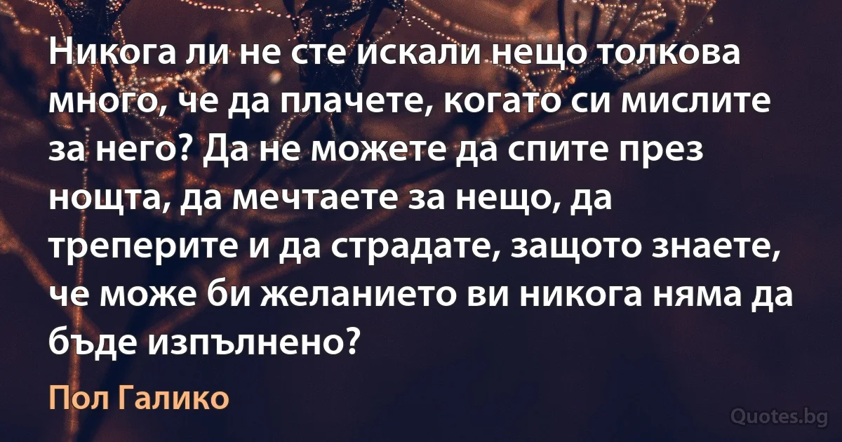 Никога ли не сте искали нещо толкова много, че да плачете, когато си мислите за него? Да не можете да спите през нощта, да мечтаете за нещо, да треперите и да страдате, защото знаете, че може би желанието ви никога няма да бъде изпълнено? (Пол Галико)