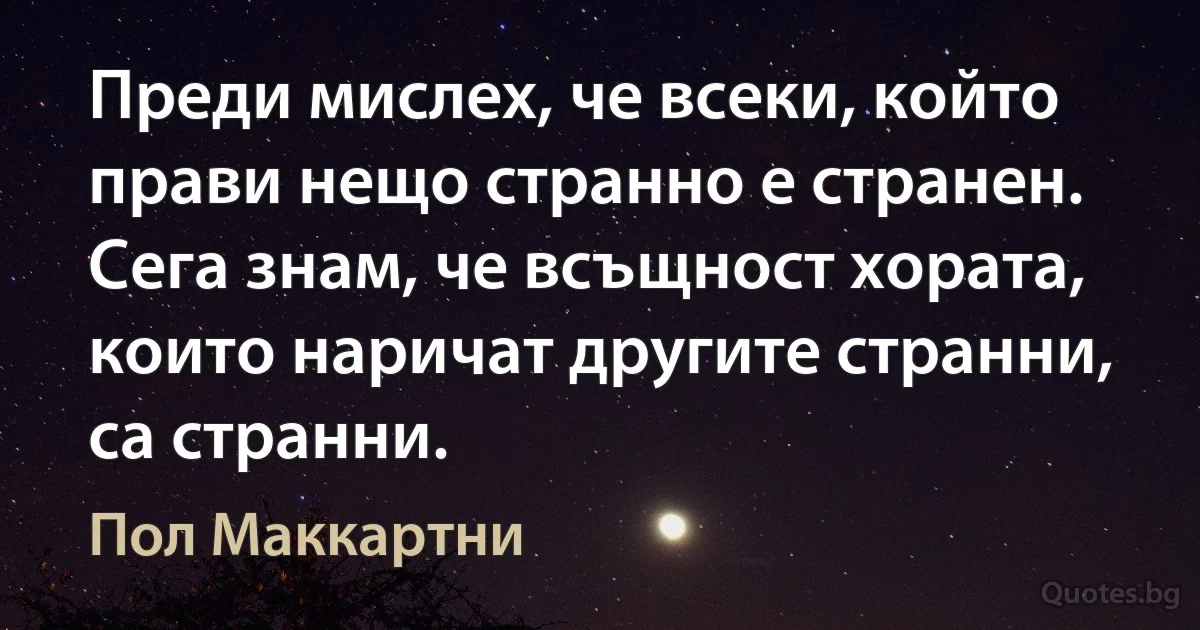 Преди мислех, че всеки, който прави нещо странно е странен. Сега знам, че всъщност хората, които наричат другите странни, са странни. (Пол Маккартни)