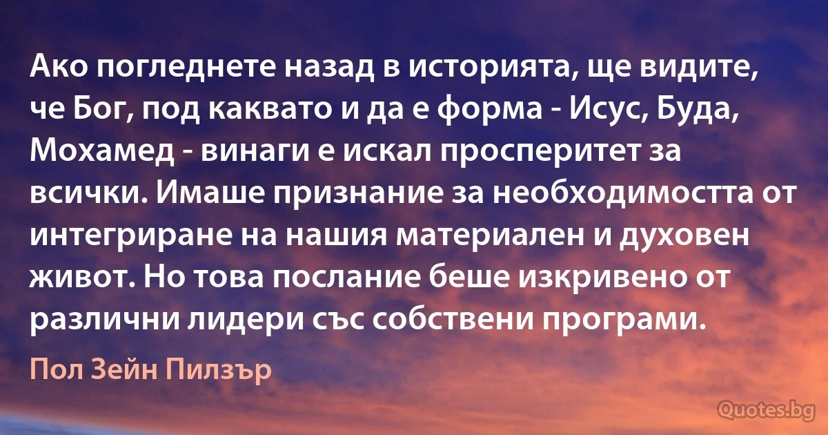 Ако погледнете назад в историята, ще видите, че Бог, под каквато и да е форма - Исус, Буда, Мохамед - винаги е искал просперитет за всички. Имаше признание за необходимостта от интегриране на нашия материален и духовен живот. Но това послание беше изкривено от различни лидери със собствени програми. (Пол Зейн Пилзър)