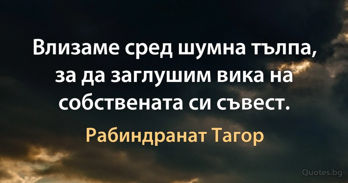 Влизаме сред шумна тълпа, за да заглушим вика на собствената си съвест. (Рабиндранат Тагор)