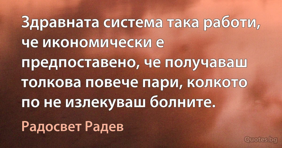 Здравната система така работи, че икономически е предпоставено, че получаваш толкова повече пари, колкото по не излекуваш болните. (Радосвет Радев)