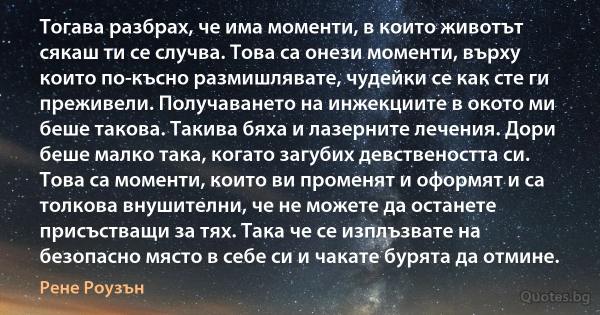 Тогава разбрах, че има моменти, в които животът сякаш ти се случва. Това са онези моменти, върху които по-късно размишлявате, чудейки се как сте ги преживели. Получаването на инжекциите в окото ми беше такова. Такива бяха и лазерните лечения. Дори беше малко така, когато загубих девствеността си. Това са моменти, които ви променят и оформят и са толкова внушителни, че не можете да останете присъстващи за тях. Така че се изплъзвате на безопасно място в себе си и чакате бурята да отмине. (Рене Роузън)