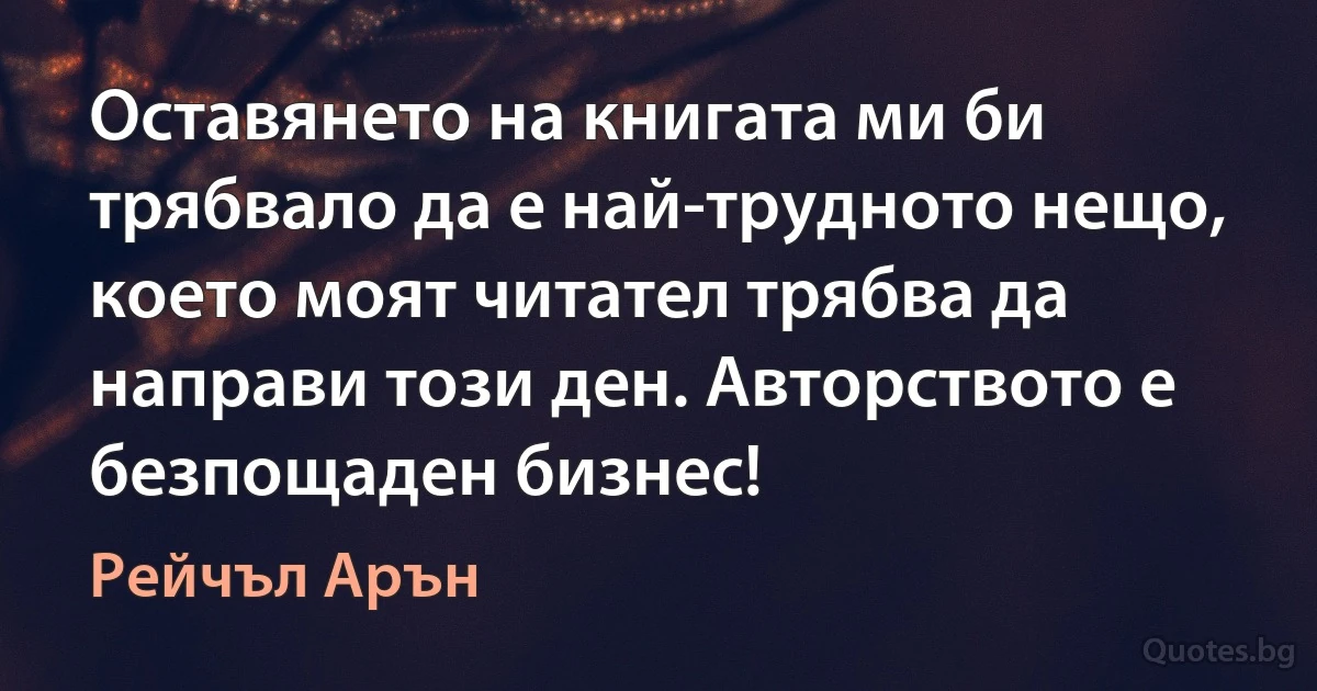 Оставянето на книгата ми би трябвало да е най-трудното нещо, което моят читател трябва да направи този ден. Авторството е безпощаден бизнес! (Рейчъл Арън)