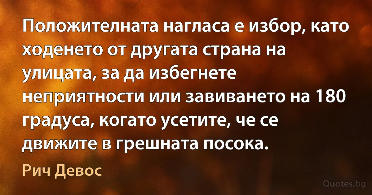 Положителната нагласа е избор, като ходенето от другата страна на улицата, за да избегнете неприятности или завиването на 180 градуса, когато усетите, че се движите в грешната посока. (Рич Девос)