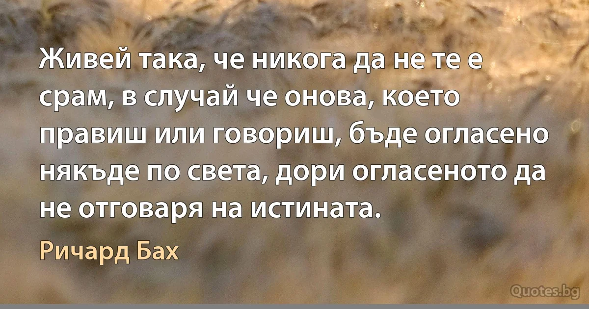 Живей така, че никога да не те е срам, в случай че онова, което правиш или говориш, бъде огласено някъде по света, дори огласеното да не отговаря на истината. (Ричард Бах)