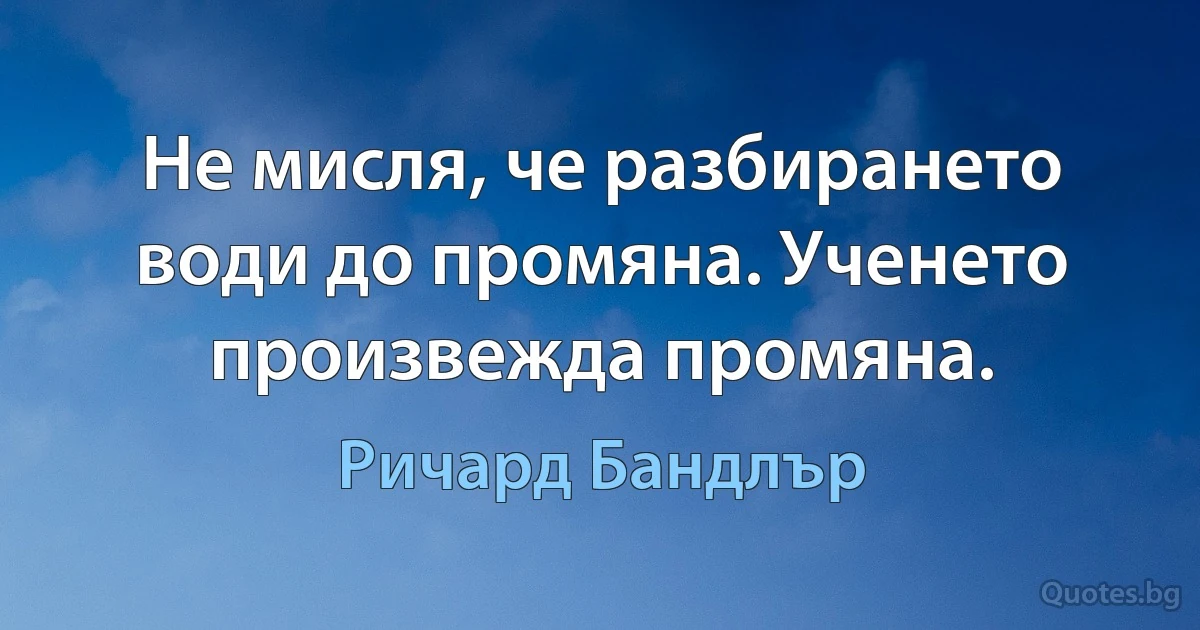 Не мисля, че разбирането води до промяна. Ученето произвежда промяна. (Ричард Бандлър)