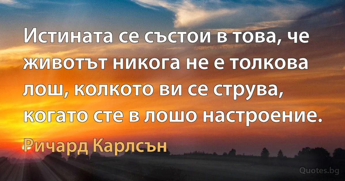 Истината се състои в това, че животът никога не е толкова лош, колкото ви се струва, когато сте в лошо настроение. (Ричард Карлсън)