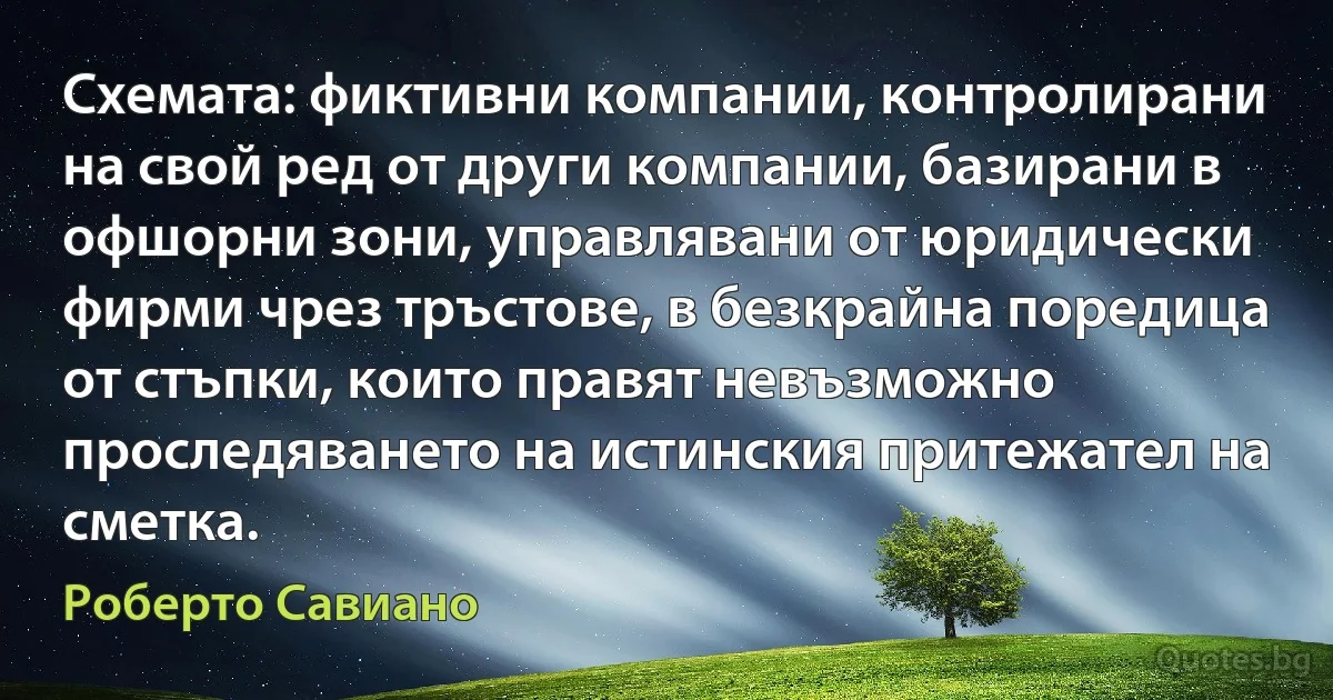 Схемата: фиктивни компании, контролирани на свой ред от други компании, базирани в офшорни зони, управлявани от юридически фирми чрез тръстове, в безкрайна поредица от стъпки, които правят невъзможно проследяването на истинския притежател на сметка. (Роберто Савиано)