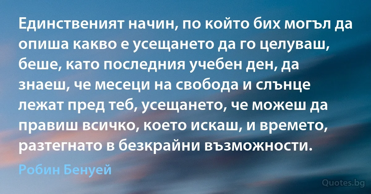 Единственият начин, по който бих могъл да опиша какво е усещането да го целуваш, беше, като последния учебен ден, да знаеш, че месеци на свобода и слънце лежат пред теб, усещането, че можеш да правиш всичко, което искаш, и времето, разтегнато в безкрайни възможности. (Робин Бенуей)