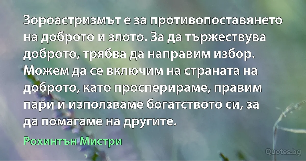 Зороастризмът е за противопоставянето на доброто и злото. За да тържествува доброто, трябва да направим избор. Можем да се включим на страната на доброто, като просперираме, правим пари и използваме богатството си, за да помагаме на другите. (Рохинтън Мистри)