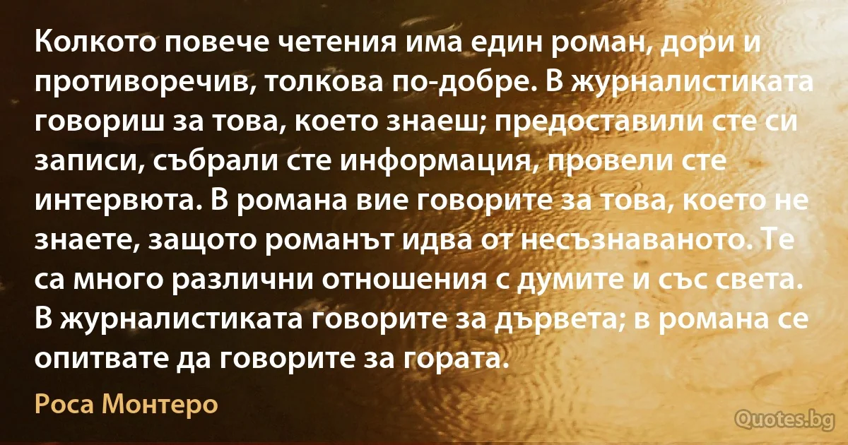 Колкото повече четения има един роман, дори и противоречив, толкова по-добре. В журналистиката говориш за това, което знаеш; предоставили сте си записи, събрали сте информация, провели сте интервюта. В романа вие говорите за това, което не знаете, защото романът идва от несъзнаваното. Те са много различни отношения с думите и със света. В журналистиката говорите за дървета; в романа се опитвате да говорите за гората. (Роса Монтеро)