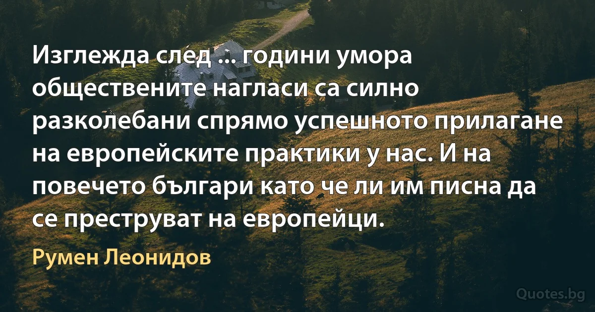 Изглежда след ... години умора обществените нагласи са силно разколебани спрямо успешното прилагане на европейските практики у нас. И на повечето българи като че ли им писна да се преструват на европейци. (Румен Леонидов)