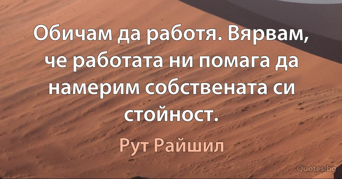 Обичам да работя. Вярвам, че работата ни помага да намерим собствената си стойност. (Рут Райшил)