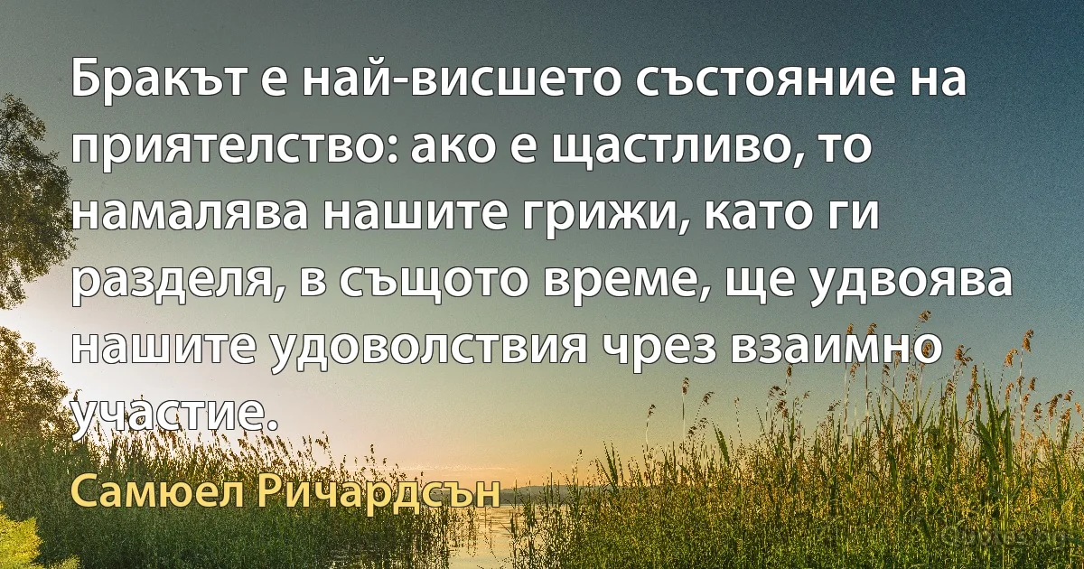 Бракът е най-висшето състояние на приятелство: ако е щастливо, то намалява нашите грижи, като ги разделя, в същото време, ще удвоява нашите удоволствия чрез взаимно участие. (Самюел Ричардсън)