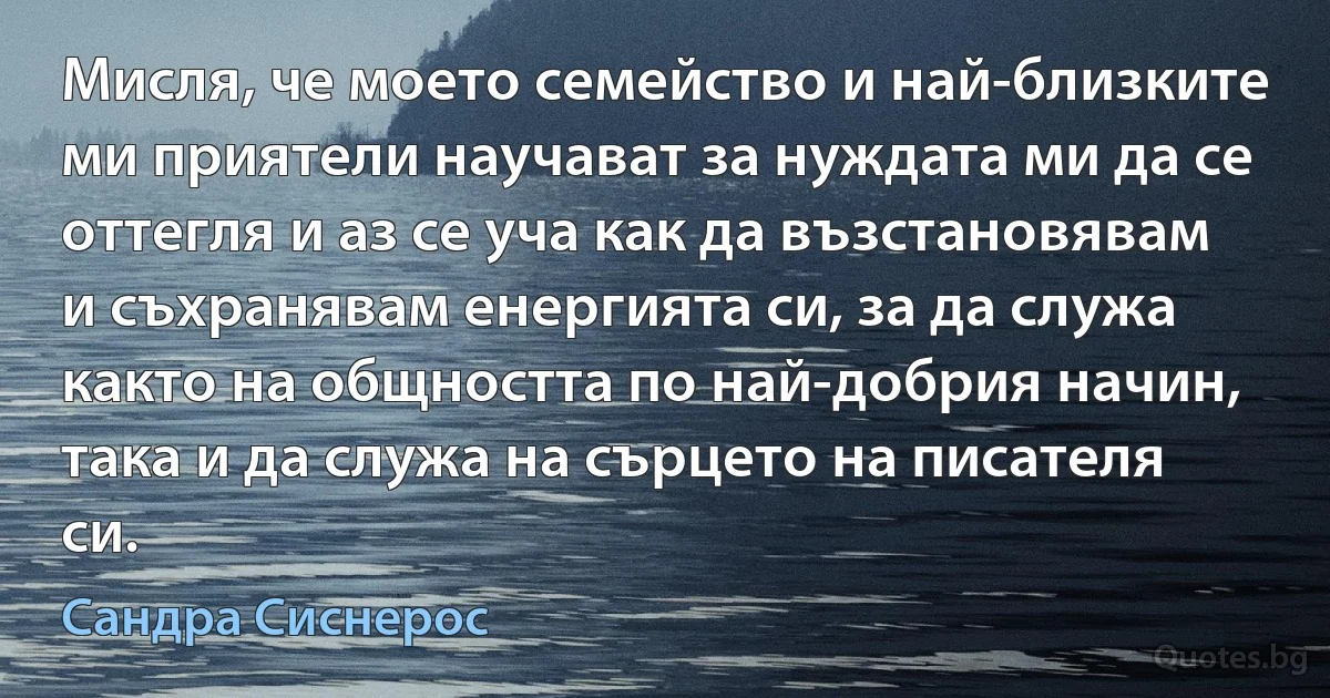 Мисля, че моето семейство и най-близките ми приятели научават за нуждата ми да се оттегля и аз се уча как да възстановявам и съхранявам енергията си, за да служа както на общността по най-добрия начин, така и да служа на сърцето на писателя си. (Сандра Сиснерос)