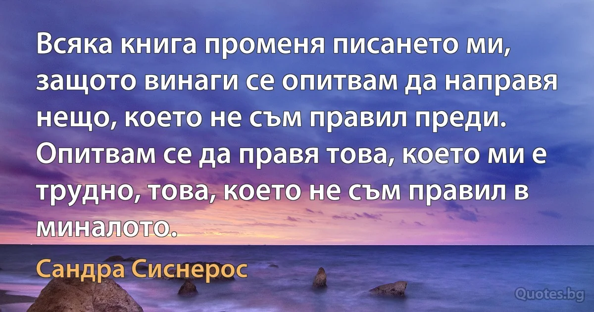 Всяка книга променя писането ми, защото винаги се опитвам да направя нещо, което не съм правил преди. Опитвам се да правя това, което ми е трудно, това, което не съм правил в миналото. (Сандра Сиснерос)