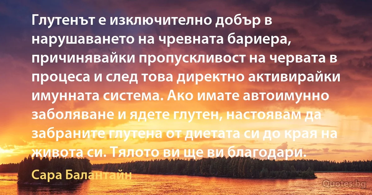 Глутенът е изключително добър в нарушаването на чревната бариера, причинявайки пропускливост на червата в процеса и след това директно активирайки имунната система. Ако имате автоимунно заболяване и ядете глутен, настоявам да забраните глутена от диетата си до края на живота си. Тялото ви ще ви благодари. (Сара Балантайн)