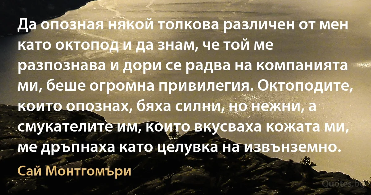 Да опозная някой толкова различен от мен като октопод и да знам, че той ме разпознава и дори се радва на компанията ми, беше огромна привилегия. Октоподите, които опознах, бяха силни, но нежни, а смукателите им, които вкусваха кожата ми, ме дръпнаха като целувка на извънземно. (Сай Монтгомъри)