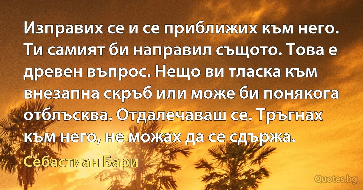 Изправих се и се приближих към него. Ти самият би направил същото. Това е древен въпрос. Нещо ви тласка към внезапна скръб или може би понякога отблъсква. Отдалечаваш се. Тръгнах към него, не можах да се сдържа. (Себастиан Бари)