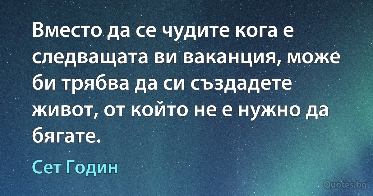 Вместо да се чудите кога е следващата ви ваканция, може би трябва да си създадете живот, от който не е нужно да бягате. (Сет Годин)