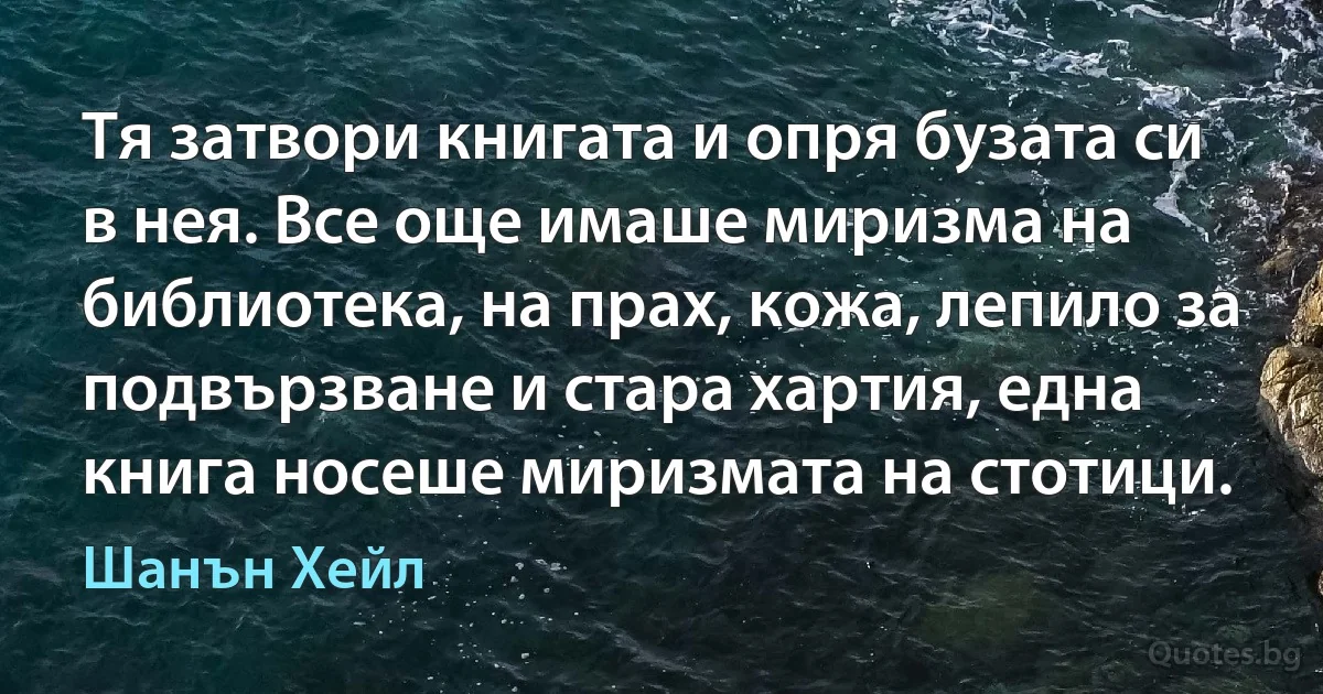 Тя затвори книгата и опря бузата си в нея. Все още имаше миризма на библиотека, на прах, кожа, лепило за подвързване и стара хартия, една книга носеше миризмата на стотици. (Шанън Хейл)