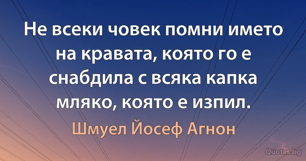 Не всеки човек помни името на кравата, която го е снабдила с всяка капка мляко, която е изпил. (Шмуел Йосеф Агнон)