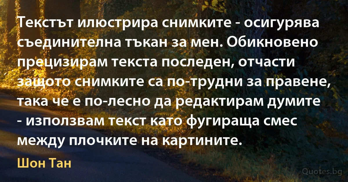 Текстът илюстрира снимките - осигурява съединителна тъкан за мен. Обикновено прецизирам текста последен, отчасти защото снимките са по-трудни за правене, така че е по-лесно да редактирам думите - използвам текст като фугираща смес между плочките на картините. (Шон Тан)