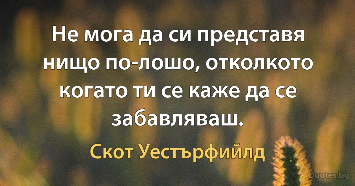 Не мога да си представя нищо по-лошо, отколкото когато ти се каже да се забавляваш. (Скот Уестърфийлд)