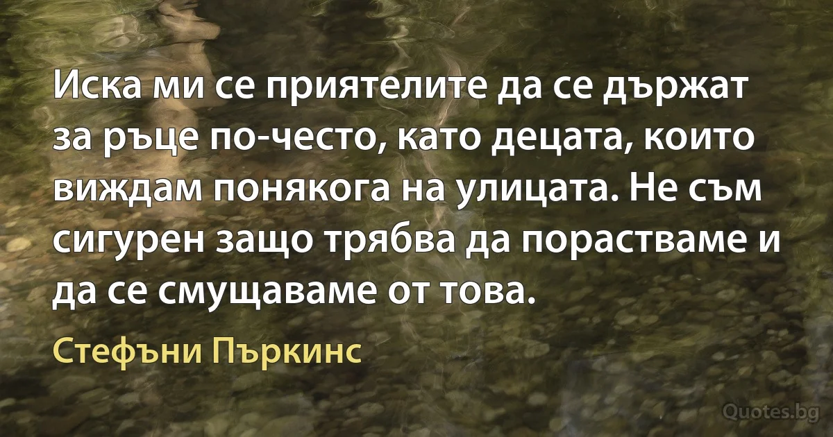 Иска ми се приятелите да се държат за ръце по-често, като децата, които виждам понякога на улицата. Не съм сигурен защо трябва да порастваме и да се смущаваме от това. (Стефъни Пъркинс)