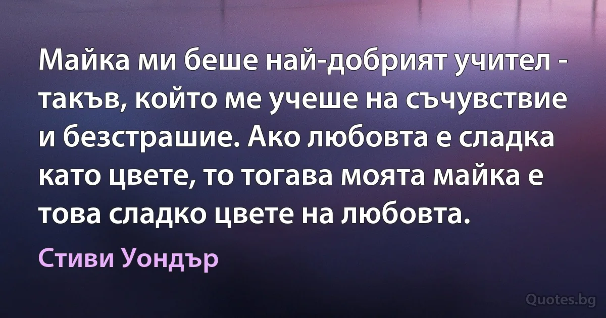 Майка ми беше най-добрият учител - такъв, който ме учеше на съчувствие и безстрашие. Ако любовта е сладка като цвете, то тогава моята майка е това сладко цвете на любовта. (Стиви Уондър)