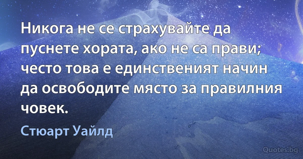 Никога не се страхувайте да пуснете хората, ако не са прави; често това е единственият начин да освободите място за правилния човек. (Стюарт Уайлд)