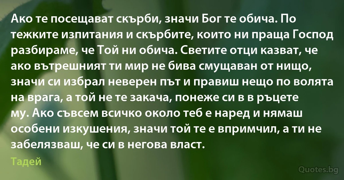 Ако те посещават скърби, значи Бог те обича. По тежките изпитания и скърбите, които ни праща Господ разбираме, че Той ни обича. Светите отци казват, че ако вътрешният ти мир не бива смущаван от нищо, значи си избрал неверен път и правиш нещо по волята на врага, а той не те закача, понеже си в в ръцете му. Ако съвсем всичко около теб е наред и нямаш особени изкушения, значи той те е впримчил, а ти не забелязваш, че си в негова власт. (Тадей)