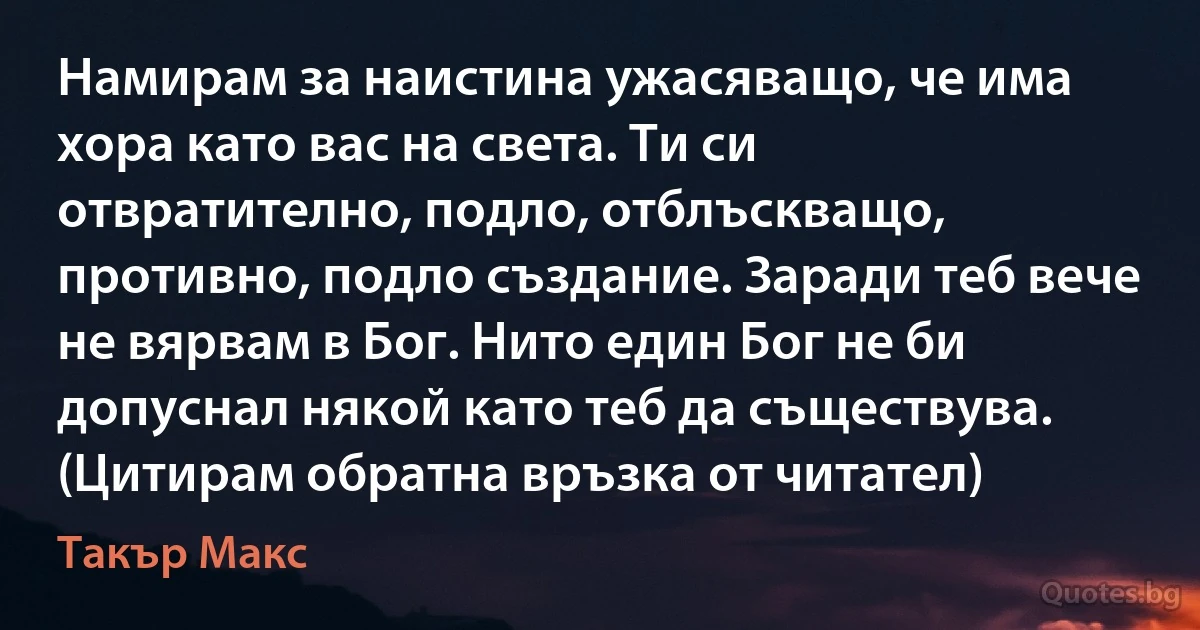 Намирам за наистина ужасяващо, че има хора като вас на света. Ти си отвратително, подло, отблъскващо, противно, подло създание. Заради теб вече не вярвам в Бог. Нито един Бог не би допуснал някой като теб да съществува. (Цитирам обратна връзка от читател) (Такър Макс)