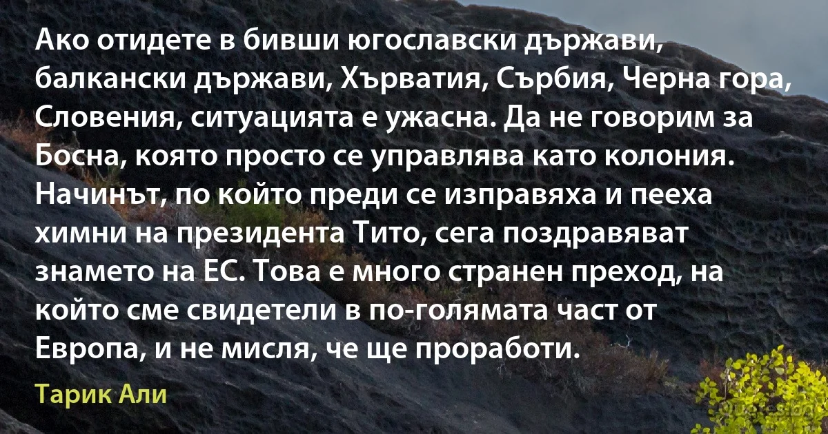 Ако отидете в бивши югославски държави, балкански държави, Хърватия, Сърбия, Черна гора, Словения, ситуацията е ужасна. Да не говорим за Босна, която просто се управлява като колония. Начинът, по който преди се изправяха и пееха химни на президента Тито, сега поздравяват знамето на ЕС. Това е много странен преход, на който сме свидетели в по-голямата част от Европа, и не мисля, че ще проработи. (Тарик Али)