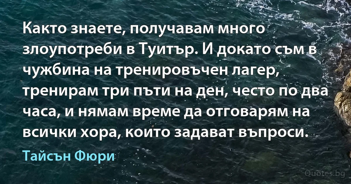 Както знаете, получавам много злоупотреби в Туитър. И докато съм в чужбина на тренировъчен лагер, тренирам три пъти на ден, често по два часа, и нямам време да отговарям на всички хора, които задават въпроси. (Тайсън Фюри)