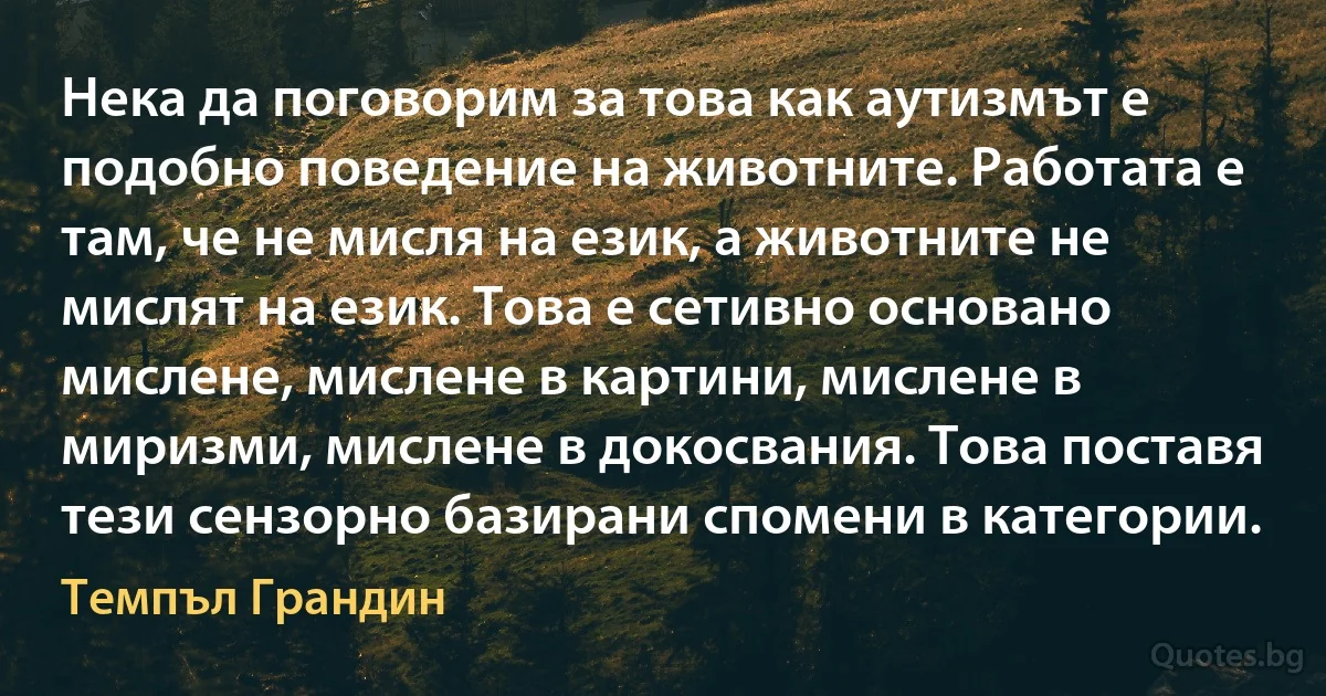 Нека да поговорим за това как аутизмът е подобно поведение на животните. Работата е там, че не мисля на език, а животните не мислят на език. Това е сетивно основано мислене, мислене в картини, мислене в миризми, мислене в докосвания. Това поставя тези сензорно базирани спомени в категории. (Темпъл Грандин)