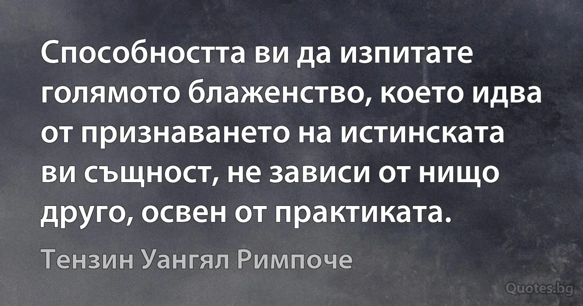 Способността ви да изпитате голямото блаженство, което идва от признаването на истинската ви същност, не зависи от нищо друго, освен от практиката. (Тензин Уангял Римпоче)