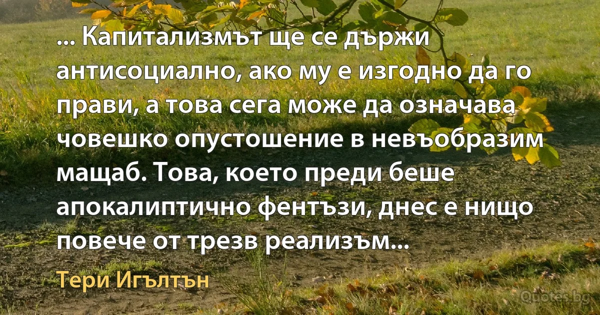 ... Капитализмът ще се държи антисоциално, ако му е изгодно да го прави, а това сега може да означава човешко опустошение в невъобразим мащаб. Това, което преди беше апокалиптично фентъзи, днес е нищо повече от трезв реализъм... (Тери Игълтън)