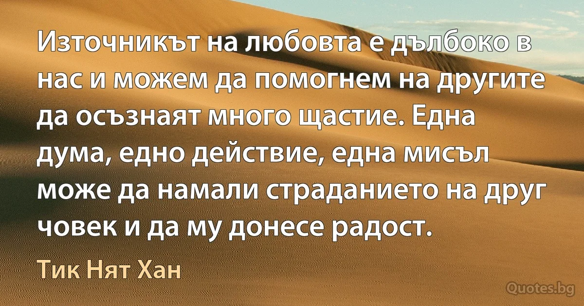 Източникът на любовта е дълбоко в нас и можем да помогнем на другите да осъзнаят много щастие. Една дума, едно действие, една мисъл може да намали страданието на друг човек и да му донесе радост. (Тик Нят Хан)