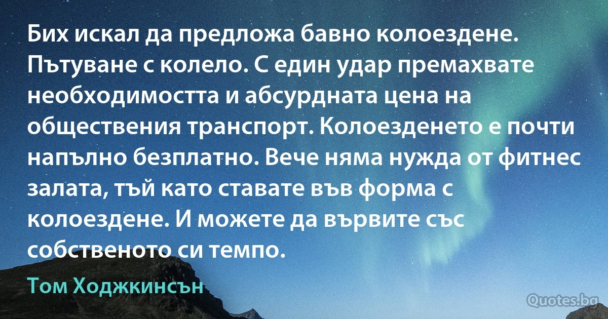 Бих искал да предложа бавно колоездене. Пътуване с колело. С един удар премахвате необходимостта и абсурдната цена на обществения транспорт. Колоезденето е почти напълно безплатно. Вече няма нужда от фитнес залата, тъй като ставате във форма с колоездене. И можете да вървите със собственото си темпо. (Том Ходжкинсън)