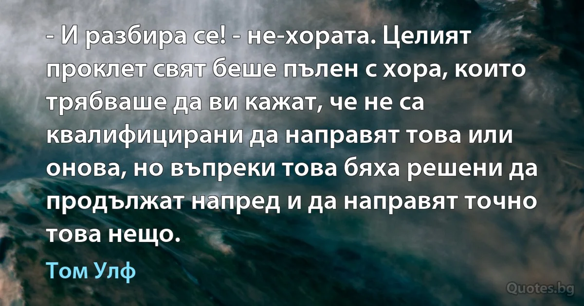 - И разбира се! - не-хората. Целият проклет свят беше пълен с хора, които трябваше да ви кажат, че не са квалифицирани да направят това или онова, но въпреки това бяха решени да продължат напред и да направят точно това нещо. (Том Улф)